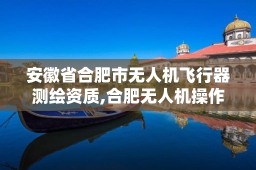 安徽省合肥市無人機飛行器測繪資質,合肥無人機操作證培訓班。