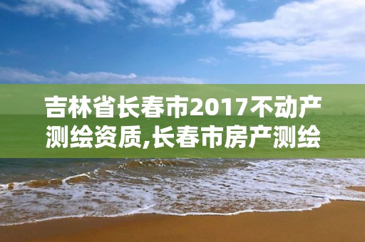 吉林省長春市2017不動產測繪資質,長春市房產測繪管理辦法。