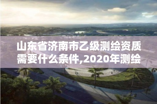 山東省濟南市乙級測繪資質需要什么條件,2020年測繪資質乙級需要什么條件。