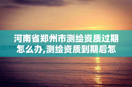 河南省鄭州市測繪資質過期怎么辦,測繪資質到期后怎么續期?。