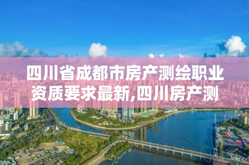 四川省成都市房產測繪職業資質要求最新,四川房產測繪收費標準。