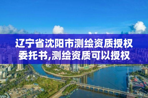 遼寧省沈陽市測繪資質授權委托書,測繪資質可以授權嗎。