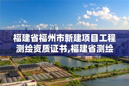 福建省福州市新建項(xiàng)目工程測(cè)繪資質(zhì)證書,福建省測(cè)繪單位名單。