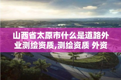 山西省太原市什么是道路外業測繪資質,測繪資質 外資。