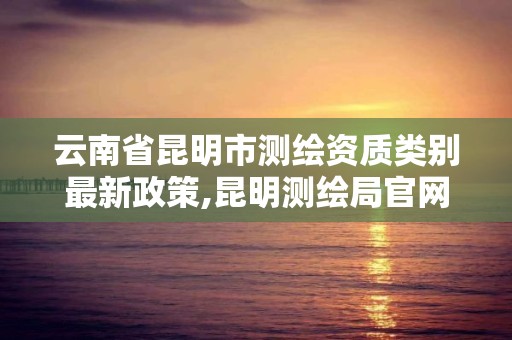 云南省昆明市測繪資質類別最新政策,昆明測繪局官網。