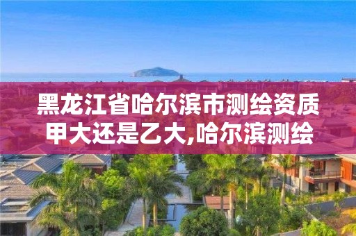 黑龍江省哈爾濱市測繪資質甲大還是乙大,哈爾濱測繪局待遇。