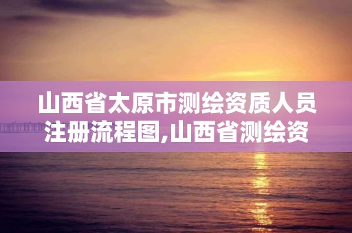 山西省太原市測繪資質人員注冊流程圖,山西省測繪資質申請。