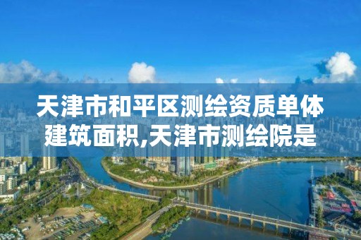 天津市和平區測繪資質單體建筑面積,天津市測繪院是什么單位性質。