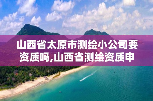 山西省太原市測繪小公司要資質嗎,山西省測繪資質申請。