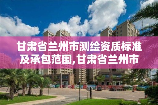 甘肅省蘭州市測繪資質標準及承包范圍,甘肅省蘭州市測繪資質標準及承包范圍是什么。