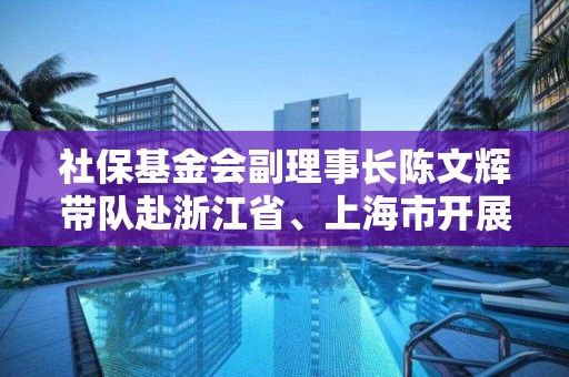 社保基金會副理事長陳文輝帶隊赴浙江省、上海市開展專題調研