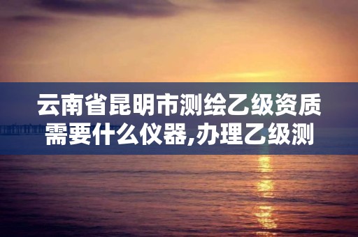 云南省昆明市測繪乙級資質需要什么儀器,辦理乙級測繪資質花多少錢。