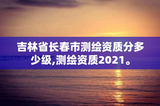 吉林省長春市測繪資質分多少級,測繪資質2021。