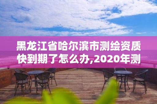 黑龍江省哈爾濱市測繪資質快到期了怎么辦,2020年測繪資質續期怎么辦理。