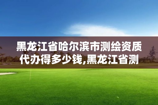 黑龍江省哈爾濱市測繪資質代辦得多少錢,黑龍江省測繪資質延期通知。