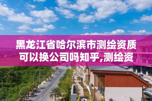 黑龍江省哈爾濱市測繪資質可以換公司嗎知乎,測繪資質可以轉讓嗎?。