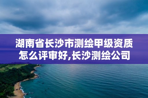 湖南省長沙市測繪甲級資質(zhì)怎么評審好,長沙測繪公司資質(zhì)有哪家。