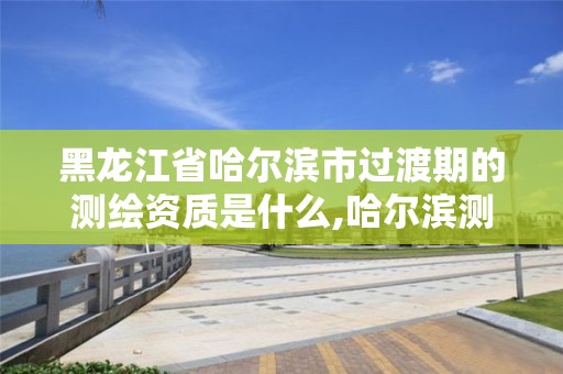 黑龍江省哈爾濱市過渡期的測繪資質是什么,哈爾濱測繪局是干什么的。