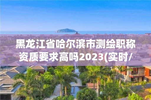 黑龍江省哈爾濱市測(cè)繪職稱資質(zhì)要求高嗎2023(實(shí)時(shí)/更新中)