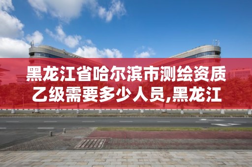 黑龍江省哈爾濱市測繪資質乙級需要多少人員,黑龍江測繪公司乙級資質。