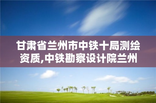 甘肅省蘭州市中鐵十局測繪資質,中鐵勘察設計院蘭州分公司。