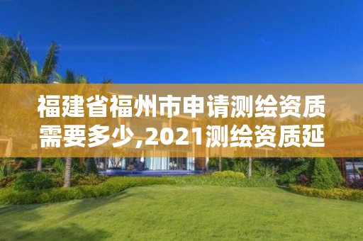 福建省福州市申請測繪資質需要多少,2021測繪資質延期公告福建省。