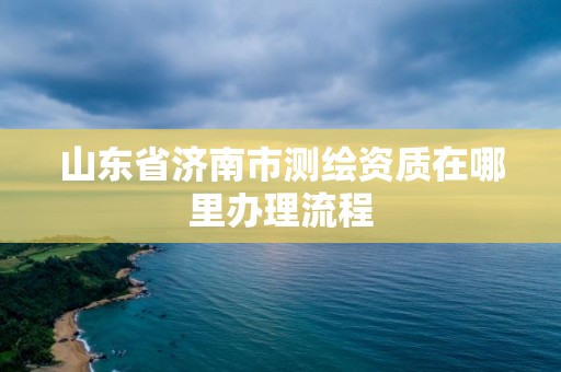 山東省濟(jì)南市測(cè)繪資質(zhì)在哪里辦理流程