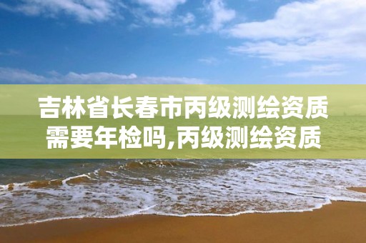 吉林省長春市丙級測繪資質需要年檢嗎,丙級測繪資質證書。