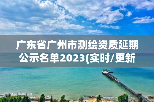 廣東省廣州市測繪資質延期公示名單2023(實時/更新中)