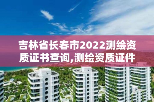 吉林省長春市2022測繪資質證書查詢,測繪資質證件如何查詢。