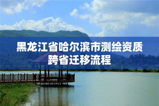 黑龍江省哈爾濱市測繪資質跨省遷移流程