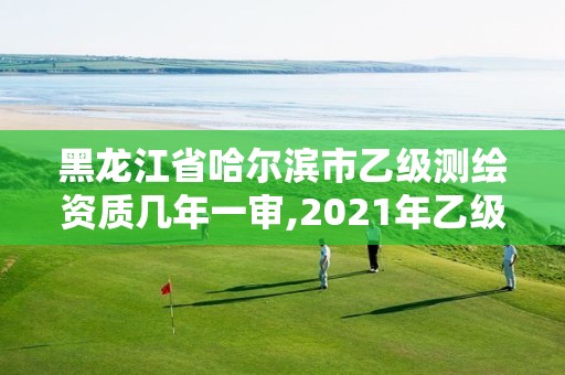 黑龍江省哈爾濱市乙級測繪資質幾年一審,2021年乙級測繪資質申報材料。