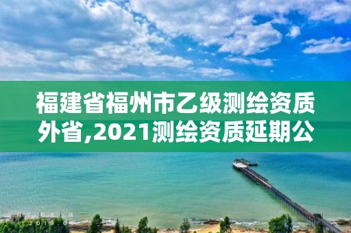 福建省福州市乙級測繪資質(zhì)外省,2021測繪資質(zhì)延期公告福建省。