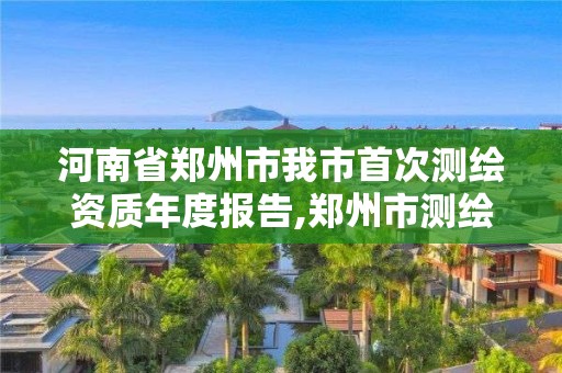 河南省鄭州市我市首次測繪資質(zhì)年度報告,鄭州市測繪院。