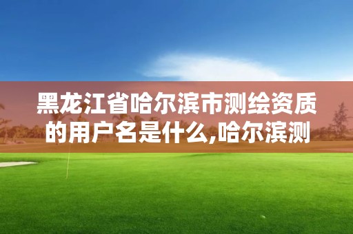 黑龍江省哈爾濱市測繪資質的用戶名是什么,哈爾濱測繪局是干什么的。