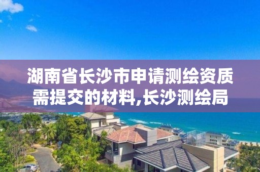 湖南省長沙市申請測繪資質需提交的材料,長沙測繪局在哪。