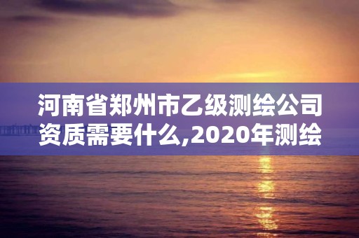 河南省鄭州市乙級測繪公司資質需要什么,2020年測繪資質乙級需要什么條件。