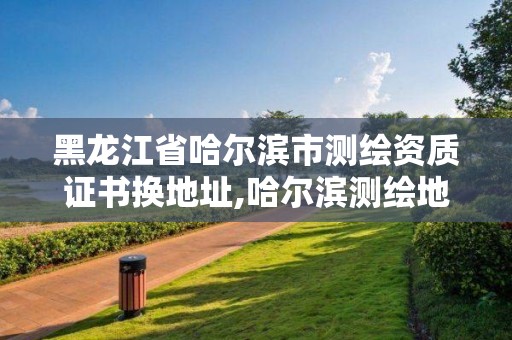 黑龍江省哈爾濱市測繪資質證書換地址,哈爾濱測繪地理信息局。