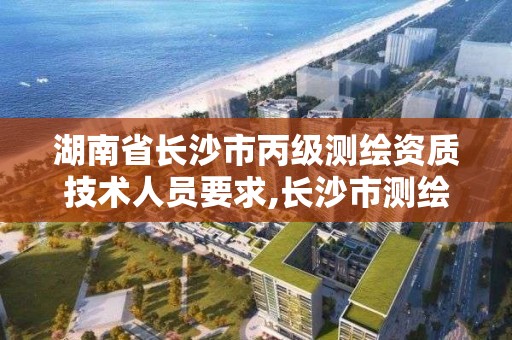 湖南省長沙市丙級測繪資質技術人員要求,長沙市測繪資質單位名單。