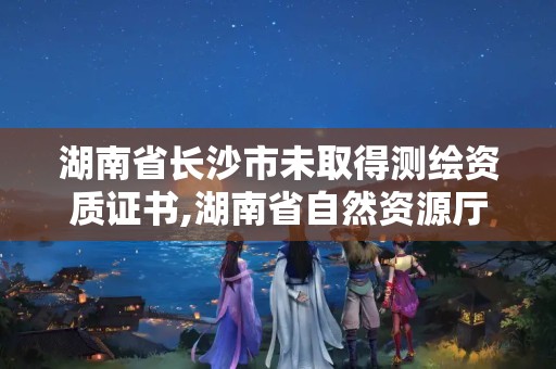 湖南省長沙市未取得測繪資質證書,湖南省自然資源廳關于延長測繪資質證書有效期的公告。