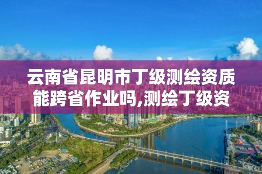 云南省昆明市丁級測繪資質能跨省作業嗎,測繪丁級資質全套申請文件。