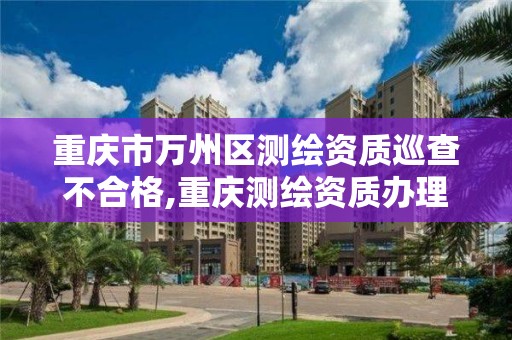 重慶市萬州區測繪資質巡查不合格,重慶測繪資質辦理。