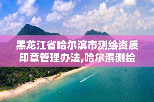 黑龍江省哈爾濱市測繪資質印章管理辦法,哈爾濱測繪公司有哪些。