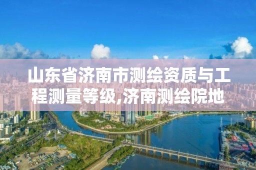 山東省濟南市測繪資質(zhì)與工程測量等級,濟南測繪院地址。