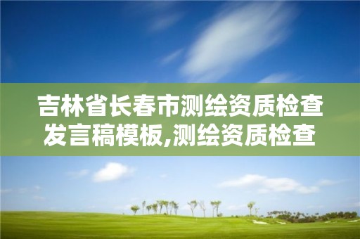 吉林省長春市測繪資質檢查發言稿模板,測繪資質檢查都檢查啥。