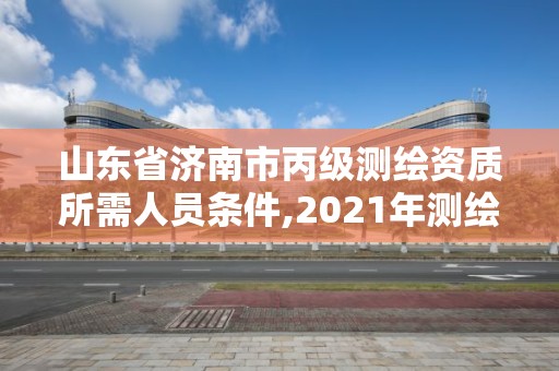 山東省濟南市丙級測繪資質所需人員條件,2021年測繪資質丙級申報條件。