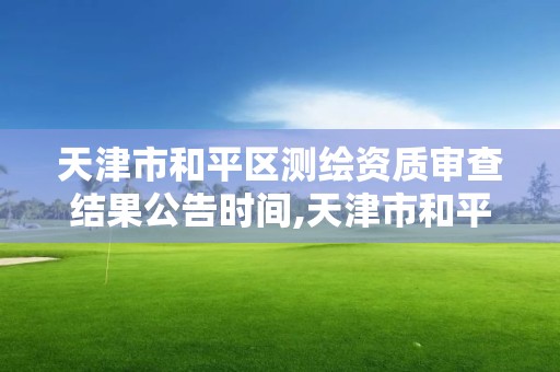 天津市和平區測繪資質審查結果公告時間,天津市和平區測繪資質審查結果公告時間查詢。