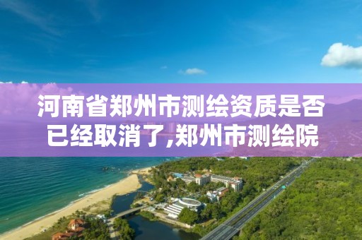 河南省鄭州市測繪資質是否已經取消了,鄭州市測繪院。