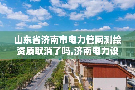 山東省濟南市電力管網測繪資質取消了嗎,濟南電力設計公司有哪些。