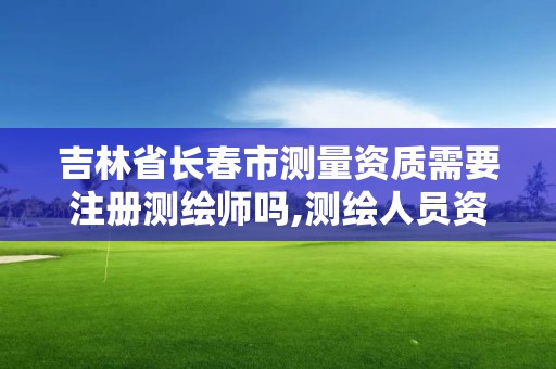 吉林省長春市測量資質需要注冊測繪師嗎,測繪人員資質證書。